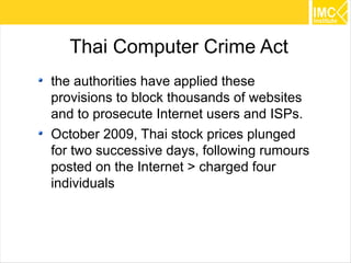 Thai Computer Crime Act
the authorities have applied these
provisions to block thousands of websites
and to prosecute Internet users and ISPs.
October 2009, Thai stock prices plunged
for two successive days, following rumours
posted on the Internet > charged four
individuals



                                             45
 