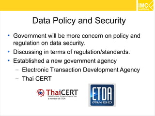 Data Policy and Security
Government will be more concern on policy and
regulation on data security.
Discussing in terms of regulation/standards.
Established a new government agency
 – Electronic Transaction Development Agency
 – Thai CERT




                                                46
 