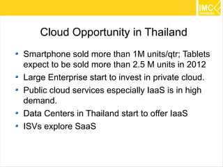 Cloud Opportunity in Thailand
Smartphone sold more than 1M units/qtr; Tablets
expect to be sold more than 2.5 M units in 2012
Large Enterprise start to invest in private cloud.
Public cloud services especially IaaS is in high
demand.
Data Centers in Thailand start to offer IaaS
ISVs explore SaaS


                                                     47
 