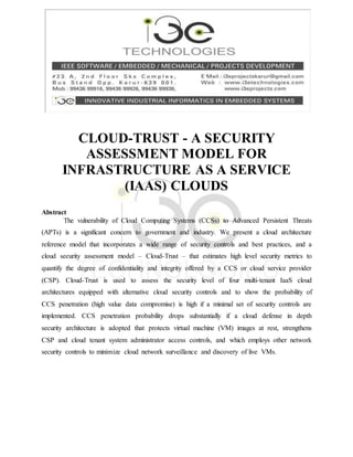 CLOUD-TRUST - A SECURITY
ASSESSMENT MODEL FOR
INFRASTRUCTURE AS A SERVICE
(IAAS) CLOUDS
Abstract
The vulnerability of Cloud Computing Systems (CCSs) to Advanced Persistent Threats
(APTs) is a significant concern to government and industry. We present a cloud architecture
reference model that incorporates a wide range of security controls and best practices, and a
cloud security assessment model – Cloud-Trust – that estimates high level security metrics to
quantify the degree of confidentiality and integrity offered by a CCS or cloud service provider
(CSP). Cloud-Trust is used to assess the security level of four multi-tenant IaaS cloud
architectures equipped with alternative cloud security controls and to show the probability of
CCS penetration (high value data compromise) is high if a minimal set of security controls are
implemented. CCS penetration probability drops substantially if a cloud defense in depth
security architecture is adopted that protects virtual machine (VM) images at rest, strengthens
CSP and cloud tenant system administrator access controls, and which employs other network
security controls to minimize cloud network surveillance and discovery of live VMs.
 