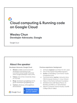 Cloud computing & Running code
on Google Cloud
Wesley Chun
Developer Advocate, Google
G Suite Dev Show
goo.gl/JpBQ40
About the speaker
Developer Advocate, Google Cloud
● Mission: enable current (& future)
developers everywhere to be
successful using Google Cloud and
other Google developer tools & APIs
● Videos: host of the G Suite Dev Show
on YouTube
● Blogs: developers.googleblog.com &
gsuite-developers.googleblog.com
● Twitters: @wescpy, @GoogleDevs,
@GSuiteDevs
Previous experience / background
● Software engineer & architect for 20+ years
● One of the original Yahoo!Mail engineers
● Author of bestselling "Core Python" books
(corepython.com)
● Technical trainer, teacher, instructor since
1983 (Computer Science, C, Linux, Python)
● Fellow of the Python Software Foundation
● AB (Math/CS) & CMP (Music/Piano), UC
Berkeley and MSCS, UC Santa Barbara
● Adjunct Computer Science Faculty, Foothill
College (Silicon Valley)
 
