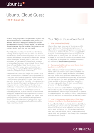 You have done your proof of concept and due diligence and 
chosen the appropriate hardware and cloud infrastructure. 
Now you are ready to deploy your production cloud. All 
you need is a cloud guest OS that is reliable, cost effective, 
simple to manage, and able to deliver the applications and 
excellent service levels your end users need. 
If you’re building your cloud on Ubuntu and OpenStack, 
running Ubuntu as a guest OS in your cloud is an obvious 
choice. Ubuntu offers seamless integration with your cloud 
platform, which means you can spin up, deploy and manage 
Ubuntu instances in seconds. Ubuntu Cloud Guests are 
customised, official images of Ubuntu Server, produced 
by Canonical and optimised to run in cloud. Ubuntu Cloud 
Guest offers all the benefits of Ubuntu Server, from 
frequent scheduled release cycles and low total cost 
of ownership, to interoperability with a range of cloud 
platforms and freedom from vendor lock-in. 
Then there’s the support you can get with Ubuntu Cloud 
Guest through Ubuntu Advantage. Ubuntu Advantage for 
Cloud Guest gives you enterprise-class support for Ubuntu 
Cloud Guest instances, which is critical if you need to 
guarantee service levels for internal or external customers. 
Integral to Ubuntu Advantage is Landscape, which makes 
managing tens or even hundreds of Ubuntu virtual 
machines as simple as managing just one Ubuntu server. 
If you’ve built your cloud on another open-source or 
proprietary platform, or you’re planning to use compute, 
storage and network resources on a public cloud, Ubuntu 
Cloud Guest is also a great choice for you. It’s the most 
popular guest OS to be deployed on all major public 
clouds. Canonical are also working behind the scenes 
to ensure you can deploy Ubuntu Cloud Guest on all the 
major proprietary clouds. 
Your FAQs on Ubuntu Cloud Guest 
1 What is Ubuntu Cloud Guest? 
Ubuntu Cloud Guest is a version of Ubuntu Server LTS 
that is optimised for the cloud, enabling instances of 
Ubuntu to run as guest operating systems on top of cloud 
infrastructure. Just like Ubuntu Server, it is supported for 
five years to ensure long-term continuity for your cloud 
services. With no licensing fees, you are free to spin up 
hundreds, or thousands, of Ubuntu Cloud Guest instances 
in the cloud at no additional cost. Ubuntu Cloud guests 
are published at cloud-images.ubuntu.com 
2 If every cloud is different, how come Ubuntu cloud 
guest works on all of them? 
Each public cloud infrastructure is different, from the 
kernel to the virtualisation layer. To ensure the best user 
experience, Ubuntu is already certified for Amazon AWS, 
HP Cloud and Microsoft Azure. We are also working with 
many other cloud providers to optimise and certify Ubuntu 
for their platforms. The result will be an official Ubuntu 
image, available on demand and without licence fees, 
for every major public cloud. To check our certification 
progress, visit ubuntu.com/cloud 
One area where you can benefit from deploying Ubuntu 
Cloud Guest on public clouds is update management. 
Because we work with the major cloud vendors to optimise 
update mechanisms, you can reduce update time complexity 
and costs, and focus on meeting your service-level targets. 
3 What’s the best way to deploy Ubuntu Cloud Guest 
instances in my Ubuntu OpenStack production cloud? 
If you’ve decided to build your production cloud on Ubuntu 
OpenStack, you can use tools such as Landscape and Juju 
to spin up Ubuntu instances and deploy new services on 
top of them. You can use Juju, our service orchestration 
tool, which uses pre-written charms to deploy workloads 
to the cloud, and to configure and manage them dynamically 
throughout their lifecycle. 
Ubuntu Cloud Guest 
The #1 Cloud OS 
 