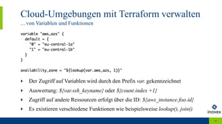 Cloud-Umgebungen mit Terraform verwalten
... von Variablen und Funktionen
10
‣ Der Zugriff auf Variablen wird durch den Prefix var. gekennzeichnet
‣ Auswertung: ${var.ssh_keyname} oder ${count.index +1}
‣ Zugriff auf andere Ressourcen erfolgt über die ID: ${aws_instance.foo.id}
‣ Es existieren verschiedene Funktionen wie beispielsweise lookup(), join()
 
