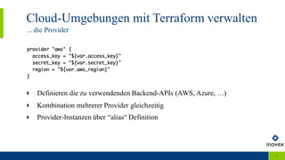 Cloud-Umgebungen mit Terraform verwalten
... die Provider
11
‣ Definieren die zu verwendenden Backend-APIs (AWS, Azure, …)
‣ Kombination mehrerer Provider gleichzeitig
‣ Provider-Instanzen über “alias“ Definition
 