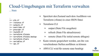 Cloud-Umgebungen mit Terraform verwalten
... State
21
‣ Speichert den Zustand nach dem Ausführen von
Terraform (.tfstate) in einer JSON Datei
‣ Terraform CLI
‣ output (State File ausgeben)
‣ refresh (State File aktualisieren)
‣ remote (State File initial remote ablegen)
‣ Kann remote gespeichert werden, um ihn von
verschiedenen Stellen ausführen zu können
‣ AWS CLI wird für remote state benötigt
 