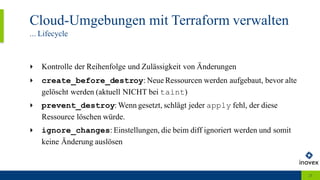 Cloud-Umgebungen mit Terraform verwalten
... Lifecycle
23
‣ Kontrolle der Reihenfolge und Zulässigkeit von Änderungen
‣ create_before_destroy: Neue Ressourcen werden aufgebaut, bevor alte
gelöscht werden (aktuell NICHT bei taint)
‣ prevent_destroy: Wenn gesetzt, schlägt jeder apply fehl, der diese
Ressource löschen würde.
‣ ignore_changes: Einstellungen, die beim diff ignoriert werden und somit
keine Änderung auslösen
 