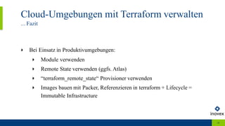 Cloud-Umgebungen mit Terraform verwalten
... Fazit
28
‣ Bei Einsatz in Produktivumgebungen:
‣ Module verwenden
‣ Remote State verwenden (ggfs. Atlas)
‣ “terraform_remote_state“ Provisioner verwenden
‣ Images bauen mit Packer, Referenzieren in terraform + Lifecycle =
Immutable Infrastructure
 