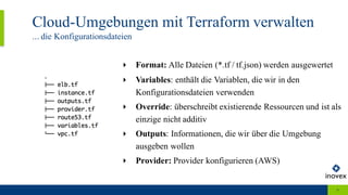 Cloud-Umgebungen mit Terraform verwalten
... die Konfigurationsdateien
9
‣ Format: Alle Dateien (*.tf / tf.json) werden ausgewertet
‣ Variables: enthält die Variablen, die wir in den
Konfigurationsdateien verwenden
‣ Override: überschreibt existierende Ressourcen und ist als
einzige nicht additiv
‣ Outputs: Informationen, die wir über die Umgebung
ausgeben wollen
‣ Provider: Provider konfigurieren (AWS)
 