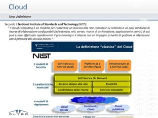 Cloud
   Una definizione
                                                                                                                      0
Secondo il National Institute of Standards and Technology (NIST):
  " Il cloud computing è un modello per consentire un accesso alla rete comodo e su richiesta a un pool condiviso di
   risorse di elaborazione configurabili (ad esempio, reti, server, risorse di archiviazione, applicazioni e servizi) di cui
   può essere effettuato rapidamente il provisioning e il rilascio con un impegno a livello di gestione o interazione
   con il fornitore del servizio minimi ".
 
