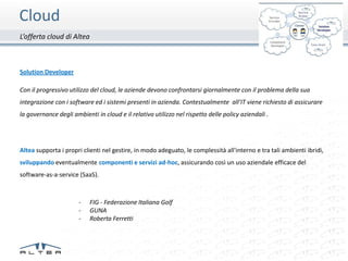 Cloud
L’offerta cloud di Altea



Solution Developer

Con il progressivo utilizzo del cloud, le aziende devono confrontarsi giornalmente con il problema della sua
integrazione con i software ed i sistemi presenti in azienda. Contestualmente all’IT viene richiesto di assicurare
la governance degli ambienti in cloud e il relativo utilizzo nel rispetto delle policy aziendali .




Altea supporta i propri clienti nel gestire, in modo adeguato, le complessità all'interno e tra tali ambienti ibridi,
sviluppando eventualmente componenti e servizi ad-hoc, assicurando così un uso aziendale efficace del
software-as-a-service (SaaS).



                       -   FIG - Federazione Italiana Golf
                       -   GUNA
                       -   Roberta Ferretti
 