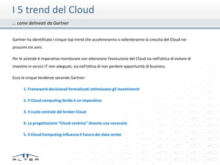 I 5 trend del Cloud
… come delineati da Gartner


Gartner ha identificato i cinque top trend che accelereranno o rallenteranno la crescita del Cloud nei
prossimi tre anni.

Per le aziende è imperativo monitorare con attenzione l’evoluzione del Cloud sia nell’ottica di evitare di
investire in servizi IT non adeguati, sia nell’ottica di non perdere opportunità di business.

Ecco le cinque tendenze secondo Gartner:

      1. Framework decisionali formalizzati ottimizzano gli investimenti

      2. Il Cloud computing ibrido è un imperativo

      3. Il ruolo centrale del broker Cloud

      4. La progettazione “Cloud-centrica” diventa una necessità

      5. Il Cloud Computing influenza il futuro dei data center
 
