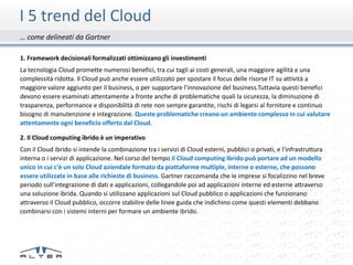 I 5 trend del Cloud
… come delineati da Gartner

1. Framework decisionali formalizzati ottimizzano gli investimenti
La tecnologia Cloud promette numerosi benefici, tra cui tagli ai costi generali, una maggiore agilità e una
complessità ridotta. Il Cloud può anche essere utilizzato per spostare il focus delle risorse IT su attività a
maggiore valore aggiunto per il business, o per supportare l'innovazione del business.Tuttavia questi benefici
devono essere esaminati attentamente a fronte anche di problematiche quali la sicurezza, la diminuzione di
trasparenza, performance e disponibilità di rete non sempre garantite, rischi di legarsi al fornitore e continuo
bisogno di manutenzione e integrazione. Queste problematiche creano un ambiente complesso in cui valutare
attentamente ogni beneficio offerto dal Cloud.

2. Il Cloud computing ibrido è un imperativo
Con il Cloud ibrido si intende la combinazione tra i servizi di Cloud esterni, pubblici o privati, e l'infrastruttura
interna o i servizi di applicazione. Nel corso del tempo il Cloud computing ibrido può portare ad un modello
unico in cui c'è un solo Cloud aziendale formato da piattaforme multiple, interne o esterne, che possono
essere utilizzate in base alle richieste di business. Gartner raccomanda che le imprese si focalizzino nel breve
periodo sull’integrazione di dati e applicazioni, collegandole poi ad applicazioni interne ed esterne attraverso
una soluzione ibrida. Quando si utilizzano applicazioni sul Cloud pubblico o applicazioni che funzionano
attraverso il Cloud pubblico, occorre stabilire delle linee guida che indichino come questi elementi debbano
combinarsi con i sistemi interni per formare un ambiente ibrido.
 