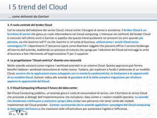 I 5 trend del Cloud
 … come delineati da Gartner

3. Il ruolo centrale del broker Cloud
Con la crescita dell'adozione dei servizi Cloud, cresce anche il bisogno di servizi e assistenza. Il broker Cloud è un
fornitore di servizi che gioca un ruolo intermediario nel Cloud computing. L'interesse nei confronti del broker Cloud
è cresciuto nell'ultimo anno e Gartner si aspetta che questo trend accelererà nei prossimi tre anni quando più
persone, sia che lavorino nell'IT sia che lavorino in un'unità di business, utilizzeranno i servizi Cloud senza
coinvolgere l'IT. I dipartimenti IT dovranno capire come diventare soggetti che possono offrire il servizio brokerage
all'interno dell'azienda, stabilendo un processo di crescita che spinga per l'adozione del Cloud ed incoraggi le unità
di business a fare riferimento all'organizzazione IT per il supporto.

4. La progettazione “Cloud-centrica” diventa una necessità
Molte aziende valutano come migrare i workload aziendali in un sistema Cloud. Questo approccio può fornire
benefici laddove i workload necessitano di molte risorse. Tuttavia, per esplorare a fondo il potenziale di un modello
Cloud, occorre che le applicazioni siano sviluppate con in mente le caratteristiche, le limitazioni e le opportunità
di un modello Cloud. Gartner indica alle aziende di guardare al di là della semplice migrazione per sfruttare
appieno le opportunità del Cloud.

5. Il Cloud Computing influenza il futuro dei data center
Nel Cloud Computing pubblico, un'azienda gioca il ruolo di consumatore di servizi, con il fornitore di servizi Cloud
che provvede ai dettagli dell'implementazione che includono i data center e i relativi modelli operativi. Le aziende
che desiderano continuare a realizzare i propri data center non potranno non tener conto dei modelli
implementati dal Cloud provider . Gartner raccomanda che le aziende applichino i paradigmi del Cloud computing
ai data center del futuro e che investano nelle infrastrutture per aumentare l'agilità e l'efficienza.
 