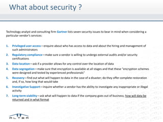 What about security ?

Technology analyst and consulting firm Gartner lists seven security issues to bear in mind when considering a
particular vendor’s services:


1.   Privileged user access—enquire about who has access to data and about the hiring and management of
     such administrators
2.   Regulatory compliance—make sure a vendor is willing to undergo external audits and/or security
     certifications
3.   Data location—ask if a provider allows for any control over the location of data
4.   Data segregation—make sure that encryption is available at all stages and that these "encryption schemes
     were designed and tested by experienced professionals"
5.   Recovery—find out what will happen to data in the case of a disaster; do they offer complete restoration
     and, if so, how long that would take
6.   Investigative Support—inquire whether a vendor has the ability to investigate any inappropriate or illegal
     activity
7.   Long-term viability—ask what will happen to data if the company goes out of business; how will data be
     returned and in what format
 