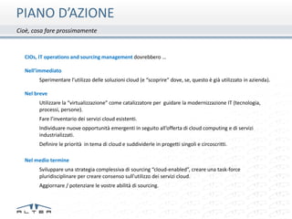 PIANO D’AZIONE
Cioè, cosa fare prossimamente



  CIOs, IT operations and sourcing management dovrebbero …

  Nell’immediato
        Sperimentare l’utilizzo delle soluzioni cloud (e “scoprire” dove, se, questo è già utilizzato in azienda).

  Nel breve
        Utilizzare la “virtualizzazione” come catalizzatore per guidare la modernizzazione IT (tecnologia,
        processi, persone).
        Fare l’inventario dei servizi cloud esistenti.
        Individuare nuove opportunità emergenti in seguito all’offerta di cloud computing e di servizi
        industrializzati.
        Definire le priorità in tema di cloud e suddividerle in progetti singoli e circoscritti.

  Nel medio termine
        Sviluppare una strategia complessiva di sourcing “cloud-enabled”, creare una task-force
        pluridisciplinare per creare consenso sull'utilizzo dei servizi cloud.
        Aggiornare / potenziare le vostre abilità di sourcing.
 
