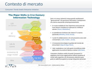 Contesto di mercato
Consumer Trends leads Enterprise initiative



                                                           Sono «in corso» (almeno) cinque grandi cambiamenti
                                                           "generazionali" nel panorama informatico. Cambiamenti
                                                           che stanno avvenendo contemporaneamente:

                                                           • Le nuove modalità di User Experience assicurate dai
                                                             nuovi device richiedono di ripensare le «intefacce
                                                             utente» (Touch, MobileDev),

                                                           • Le piattaforme di delivery dei sistemi IT si stanno
                                                             spostando (Mobility, Cloud, Social),

                                                           • I canali di collaborazione e di comunicazione sono stati
                                                             «reinventati» ( web, mobile , social),

                                                           • L'innovazione tecnologica è guidata dal mondo dei
                                                             consumatori (Apps & Apps Store),

                                                           • I dati «esplodono» non solo grazie al proliferare delle
                                                             applicazioni ma anche di device e sensori (BIG Data).

                                                           I lavoratori chiedono molte di queste innovazioni si
                                                           aspettano che le loro organizzazioni offrano qualcosa di
                                                           simile nella capacità a ciò che possono ottenere quasi
                                                           gratis (o addirittura gratis) sui propri dispositivi personali.


                                          Da www.zdnet.com – elaborazione Altea.
 