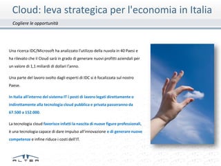 Cloud: leva strategica per l'economia in Italia
  Cogliere le opportunità




Una ricerca IDC/Microsoft ha analizzato l'utilizzo della nuvola in 40 Paesi e
ha rilevato che il Cloud sarà in grado di generare nuovi profitti aziendali per
un valore di 1,1 miliardi di dollari l'anno.

Una parte del lavoro svolto dagli esperti di IDC si è focalizzata sul nostro
Paese.

In Italia all'interno del sistema IT i posti di lavoro legati direttamente o
indirettamente alla tecnologia cloud pubblica e privata passeranno da
67.500 a 152.000.

La tecnologia cloud favorisce infatti la nascita di nuove figure professionali,
è una tecnologia capace di dare impulso all'innovazione e di generare nuove
competenze e infine riduce i costi dell'IT.
 