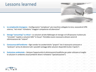 Lessons learned



1.   Le complessità rimangono – Configurazioni “complesse”, più macchine collegate tra loro, necessità di VPN
     esterna, “reti miste” richiedono “maggiori competenze ed attenzione”

2.   Storage “consuming” is critical – Le soluzioni ad alto fabbisogno di storage e di I/O possono risultare più
     “vincolate” rispetto a soluzioni SAN “in-house”. Potrebbe essere necessario attivare azioni di
     ottimizzazione dei “sistemi”

3.   Conoscenza dell’ambiente – Ogni vendor ha caratteristiche “proprie” che è necessario conoscere e
     “praticare” prima di ottenere tutti i possibili vantaggi delle soluzioni disponibili (nulla è “gratis”)

4.   Evoluzione ambientale – Valutare l’opportunità di ottimizzazioni/modifiche per poter utilizzare al meglio
     le soluzioni in ambiente cloud (ambienti diversi richiedono “specializzazione”)
 