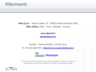 Riferimenti


      Altea S.p.A. - Strada Cavalli, 42 - 28835 Feriolo di Baveno (VB)
                 Other offices: Milan - Turin - Bologna - Ancona


                                           www.alteanet.it
                                          altea@alteanet.it


                      Contact : Communication | ALTEA s.p.a.
         M +39 333 6087759 | AlteaCommunication@alteanet.it


                                                    AlteaSuggest

        This document must not be reproduced, made available to third persons, or misused in any other way
             All the trademarks that have been reproduced are the property of the respective companies
 