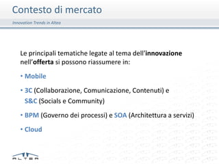Contesto di mercato
Innovation Trends in Altea




    Le principali tematiche legate al tema dell’innovazione
    nell’offerta si possono riassumere in:
    • Mobile
    • 3C (Collaborazione, Comunicazione, Contenuti) e
      S&C (Socials e Community)
    • BPM (Governo dei processi) e SOA (Architettura a servizi)
    • Cloud
 