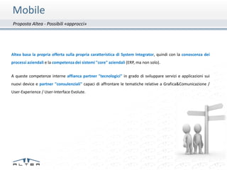 Mobile
Proposta Altea - Possibili «approcci»




Altea basa la propria offerta sulla propria caratteristica di System Integrator, quindi con la conoscenza dei
processi aziendali e la competenza dei sistemi "core" aziendali (ERP, ma non solo).


A queste competenze interne affianca partner "tecnologici" in grado di sviluppare servizi e applicazioni sui
nuovi device e partner "consulenziali" capaci di affrontare le tematiche relative a Grafica&Comunicazione /
User-Experience / User-Interface Evolute.
 