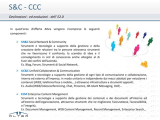 S&C - CCC
Declinazioni - ed evoluzioni - dell’ E2.0


In quest’area d’offerta Altea vengono ricomprese le seguenti
componenti :

      SN&C Social Network & Community
       Strumenti e tecnologie a supporto della gestione e della
       creazione delle relazioni tra le persone attraverso strumenti
       che ne favoriscono il confronto, lo scambio di idee e il
       coinvolgimento in reti di conoscenza anche allargate al di
       fuori dei confini dell’azienda.
       Es. Blog, Forum, Strumenti di Social Network,
      UC&C Unified Collaboration & Communication
       Strumenti e tecnologie a supporto della gestione di ogni tipo di comunicazione e collaborazione,
       interna ed esterna all’impresa, in modo unitario e indipendente dai mezzi adottati per veicolarne i
       contenuti (WEB; telefonia fissa o mobile,…) attraverso infrastrutture e strumenti appositi.
       Es. Audio/WEB/Videoconferencing, Chat, Presence, IM-Istant Messaging, VoIP,…

      ECM Enterprise Content Mangement
       Strumenti e tecnologie a supporto della gestione dei contenuti e dei documenti all’interno ed
       all’esterno dell’organizzazione, attraverso strumenti che ne migliorano l’accuratezza, l’accessibilità,
       e l’integrità.
       Es. Document Management, WEB Content Management, Record Management, Enterprise Search,..
 