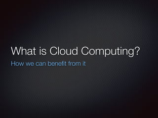 What is Cloud Computing? 
How we can benefit from it 
 