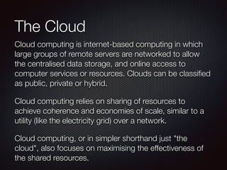 The Cloud 
Cloud computing is internet-based computing in which 
large groups of remote servers are networked to allow 
the centralised data storage, and online access to 
computer services or resources. Clouds can be 
classified as public, private or hybrid. 
Cloud computing relies on sharing of resources to 
achieve coherence and economies of scale, similar to a 
utility (like the electricity grid) over a network. 
Cloud computing, or in simpler shorthand just "the 
cloud", also focuses on maximising the effectiveness of 
the shared resources. 
 