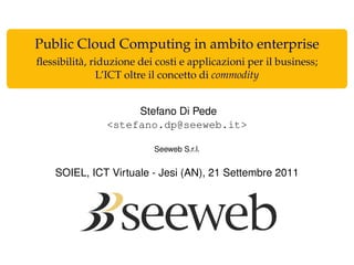 Public Cloud Computing in ambito enterprise
ﬂessibilità, riduzione dei costi e applicazioni per il business;
               L’ICT oltre il concetto di commodity


                     Stefano Di Pede
                <stefano.dp@seeweb.it>

                          Seeweb S.r.l.


    SOIEL, ICT Virtuale - Jesi (AN), 21 Settembre 2011
 