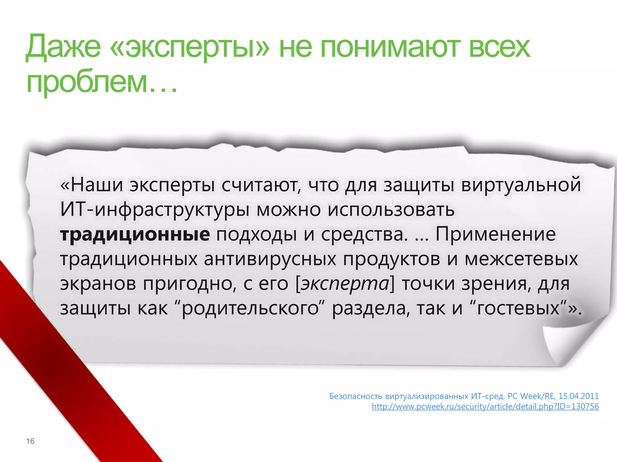 «Наши эксперты считают, что для защиты виртуальной
ИТ-инфраструктуры можно использовать
традиционные подходы и средства. … Применение
традиционных антивирусных продуктов и межсетевых
экранов пригодно, с его [эксперта] точки зрения, для
защиты как “родительского” раздела, так и “гостевых”».



                           Безопасность виртуализированных ИТ-сред. PC Week/RE, 15.04.2011
                                    http://www.pcweek.ru/security/article/detail.php?ID=130756
 