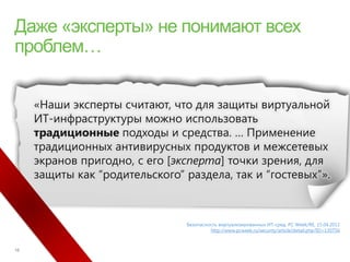«Наши эксперты считают, что для защиты виртуальной
ИТ-инфраструктуры можно использовать
традиционные подходы и средства. … Применение
традиционных антивирусных продуктов и межсетевых
экранов пригодно, с его [эксперта] точки зрения, для
защиты как “родительского” раздела, так и “гостевых”».



                           Безопасность виртуализированных ИТ-сред. PC Week/RE, 15.04.2011
                                    http://www.pcweek.ru/security/article/detail.php?ID=130756
 