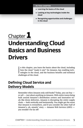 CHAPTER 1 Understanding Cloud Basics and Business Drivers 5
These materials are © 2017 John Wiley & Sons, Inc. Any dissemination, distribution, or unauthorized use is strictly prohibited.
Understanding Cloud
Basics and Business
Drivers
I
n this chapter, you learn the basics about the cloud, including
how the cloud “made it rain” for Amazon, key enabling tech-
nologies in the cloud, and the business benefits and technical
challenges of the cloud.
Defining Cloud Service and
Delivery Models
Remember when Amazon only sold books? Today, you can buy —
or sell — just about anything on Amazon. With entire towns being
built around Amazon’s distribution centers and innovative tri-
als like drone deliveries, Amazon is disrupting the entire supply
chain — both vertically and horizontally. You might get the sense
that Amazon is everywhere, and if you consider the other half of
Amazon’s, uh, amazin’ story — Amazon Web Services (AWS) —
you wouldn’t be far off!
Chapter 1
IN THIS CHAPTER
»» Learning the basics of the cloud
»» Looking at key technologies inside the
cloud
»» Recognizing opportunities and challenges
in the cloud
 