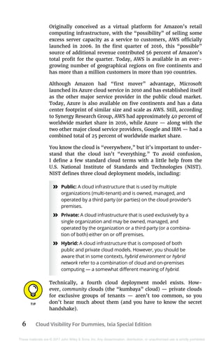 6 Cloud Visibility For Dummies, Ixia Special Edition
These materials are © 2017 John Wiley & Sons, Inc. Any dissemination, distribution, or unauthorized use is strictly prohibited.
Originally conceived as a virtual platform for Amazon’s retail
computing infrastructure, with the “possibility” of selling some
excess server capacity as a service to customers, AWS officially
launched in 2006. In the first quarter of 2016, this “possible”
source of additional revenue contributed 56 percent of Amazon’s
total profit for the quarter. Today, AWS is available in an ever-
growing number of geographical regions on five continents and
has more than a million customers in more than 190 countries.
Although Amazon had “first mover” advantage, Microsoft
launched its Azure cloud service in 2010 and has established itself
as the other major service provider in the public cloud market.
Today, Azure is also available on five continents and has a data
center footprint of similar size and scale as AWS. Still, according
to Synergy Research Group, AWS had approximately 40 percent of
worldwide market share in 2016, while Azure — along with the
two other major cloud service providers, Google and IBM — had a
combined total of 25 percent of worldwide market share.
You know the cloud is “everywhere,” but it’s important to under-
stand that the cloud isn’t “everything.” To avoid confusion,
I define a few standard cloud terms with a little help from the
U.S.  National Institute of Standards and Technologies (NIST).
NIST defines three cloud deployment models, including:
»» Public: A cloud infrastructure that is used by multiple
organizations (multi-tenant) and is owned, managed, and
operated by a third party (or parties) on the cloud provider’s
premises.
»» Private: A cloud infrastructure that is used exclusively by a
single organization and may be owned, managed, and
operated by the organization or a third party (or a combina-
tion of both) either on or off premises.
»» Hybrid: A cloud infrastructure that is composed of both
public and private cloud models. However, you should be
aware that in some contexts, hybrid environment or hybrid
network refer to a combination of cloud and on-premises
computing — a somewhat different meaning of hybrid.
Technically, a fourth cloud deployment model exists. How-
ever, community clouds (the “kumbaya” cloud) — private clouds
for exclusive groups of tenants  — aren’t too common, so you
don’t hear much about them (and you have to know the secret
handshake).
 
