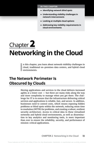 CHAPTER 2 Networking in the Cloud 11
These materials are © 2017 John Wiley & Sons, Inc. Any dissemination, distribution, or unauthorized use is strictly prohibited.
Networking in the Cloud
I
n this chapter, you learn about network visibility challenges in
cloud, traditional on-premises data centers, and hybrid cloud
environments.
The Network Perimeter Is
Obscured by Clouds
Moving applications and services to the cloud delivers increased
agility at a lower cost — but there are many risks along the way
and more complexity to manage when you get there. The chal-
lenge for IT is to ensure that the infrastructure delivering critical
services and applications is reliable, fast, and secure. In addition,
businesses need to control costs, which means exposing hidden
problems or blind spots within the network, reducing mean time
to resolution (MTTR) for problems, and creating a robust, resilient
security architecture. Access to critical data in these virtualized
networks and hybrid cloud environments, as well as dissemina-
tion to key analytics and monitoring tools, is more important
than ever to ensure the reliability, security, and performance of
mission-critical applications.
Chapter 2
IN THIS CHAPTER
»» Identifying network blind spots
»» Understanding visibility challenges in
network interconnects
»» Looking at multiple cloud options
»» Addressing key visibility requirements in
cloud environments
 