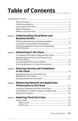 Table of Contents iii
These materials are © 2017 John Wiley & Sons, Inc. Any dissemination, distribution, or unauthorized use is strictly prohibited.
Table of Contents
INTRODUCTION................................................................................................ 1
About This Book.................................................................................... 2
Foolish Assumptions............................................................................. 3
Icons Used in This Book........................................................................ 3
Beyond the Book................................................................................... 4
Where to Go from Here........................................................................ 4
CHAPTER 1:	 Understanding Cloud Basics and
Business Drivers............................................................................ 5
Defining Cloud Service and Delivery Models..................................... 5
Looking at Cloud Enabling Technologies............................................ 8
Seeing How Business Trends Are Precipitating
Cloud Adoption....................................................................................10
CHAPTER 2:	 Networking in the Cloud......................................................11
The Network Perimeter Is Obscured by Clouds..............................11
Network Interconnects in On-Premises and
Cloud Contexts....................................................................................13
Considering Different Cloud Models................................................14
Ensuring Resilience in Cloud Environments.....................................15
CHAPTER 3:	 Ensuring Security and Compliance
in the Cloud.....................................................................................19
Recognizing Security Similarities and
Differences in the Cloud.....................................................................19
Gaining Visibility into the Cloud.........................................................23
CHAPTER 4:	 Monitoring Network and Application
Performance in the Cloud...................................................27
Looking at Metadata and Raw Packet Data.....................................28
Fault Detection, Incident Analysis, and Reporting...........................31
Big Data for Analytics..........................................................................32
CHAPTER 5:	 Exploring Cloud Use Cases..................................................33
Private Cloud........................................................................................33
Government...................................................................................33
Health care.....................................................................................34
 