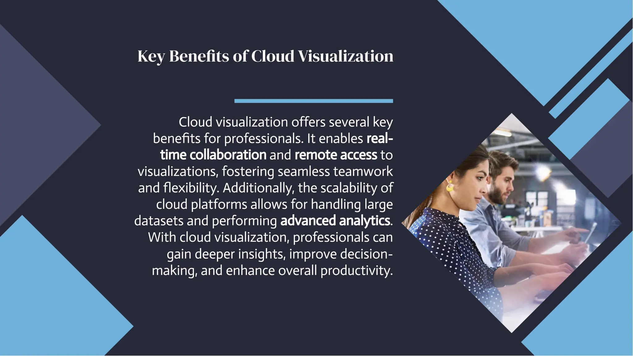 Key Benefits of Cloud Visualization
Key Benefits of Cloud Visualization
Cloud visualization offers several key
benefits for professionals. It enables real-
time collaboration and remote access to
visualizations, fostering seamless teamwork
and flexibility. Additionally, the scalability of
cloud platforms allows for handling large
datasets and performing advanced analytics.
With cloud visualization, professionals can
gain deeper insights, improve decision-
making, and enhance overall productivity.
Cloud visualization offers several key
benefits for professionals. It enables real-
time collaboration and remote access to
visualizations, fostering seamless teamwork
and flexibility. Additionally, the scalability of
cloud platforms allows for handling large
datasets and performing advanced analytics.
With cloud visualization, professionals can
gain deeper insights, improve decision-
making, and enhance overall productivity.
 