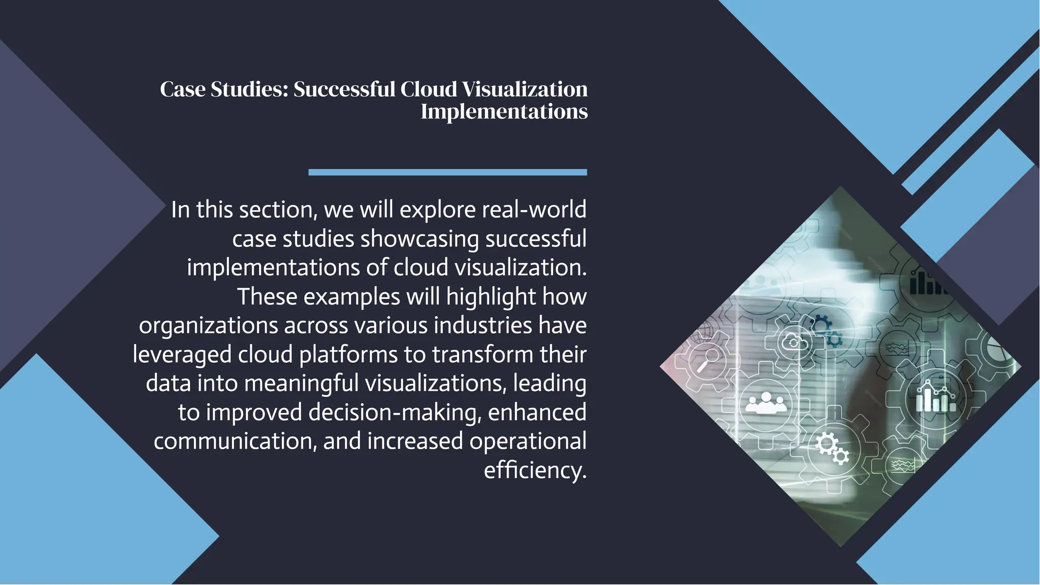 Case Studies: Successful Cloud Visualization
Implementations
Case Studies: Successful Cloud Visualization
Implementations
In this section, we will explore real-world
case studies showcasing successful
implementations of cloud visualization.
These examples will highlight how
organizations across various industries have
leveraged cloud platforms to transform their
data into meaningful visualizations, leading
to improved decision-making, enhanced
communication, and increased operational
efficiency.
In this section, we will explore real-world
case studies showcasing successful
implementations of cloud visualization.
These examples will highlight how
organizations across various industries have
leveraged cloud platforms to transform their
data into meaningful visualizations, leading
to improved decision-making, enhanced
communication, and increased operational
efficiency.
 