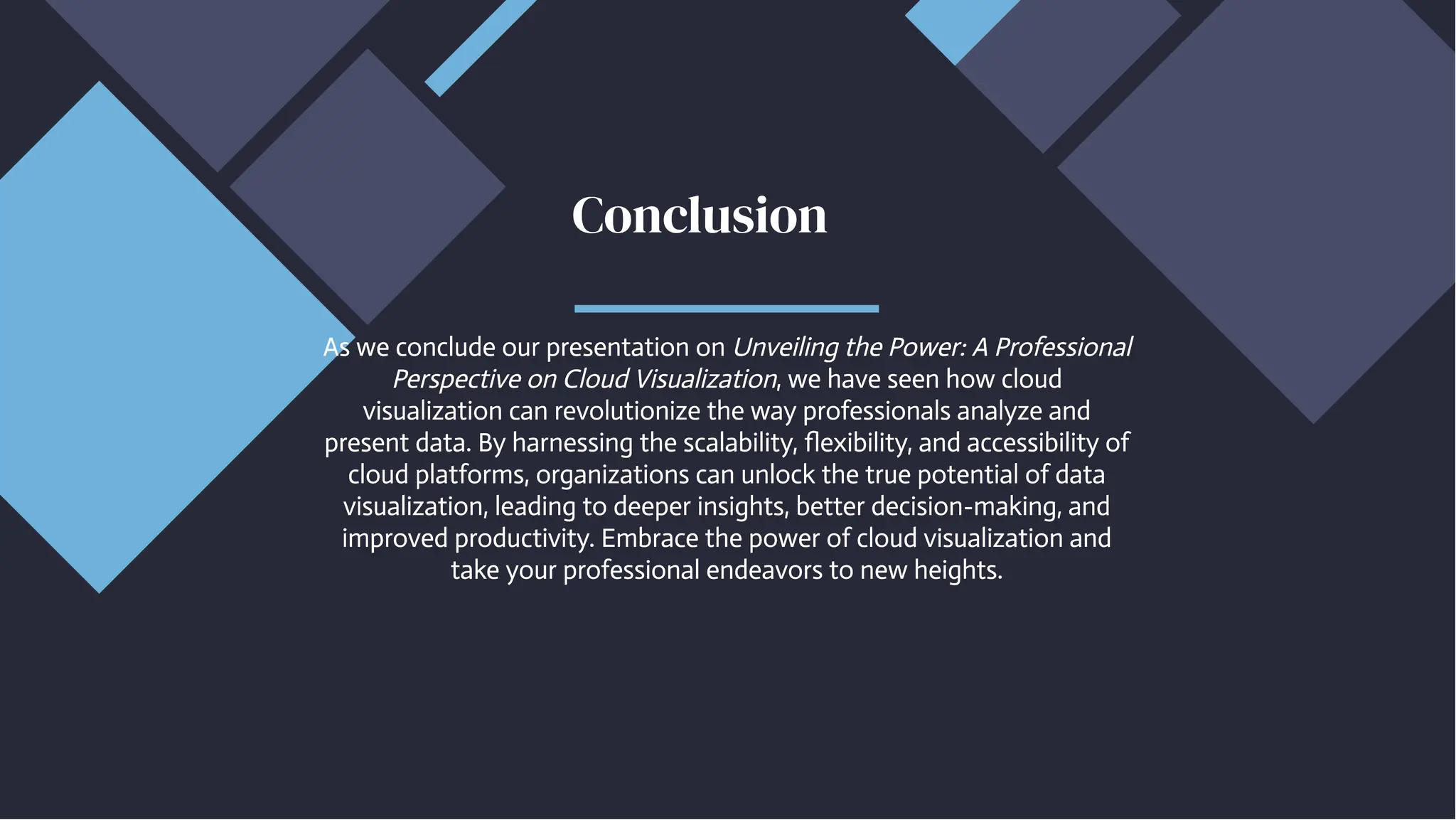 As we conclude our presentation on Unveiling the Power: A Professional
Perspective on Cloud Visualization, we have seen how cloud
visualization can revolutionize the way professionals analyze and
present data. By harnessing the scalability, flexibility, and accessibility of
cloud platforms, organizations can unlock the true potential of data
visualization, leading to deeper insights, better decision-making, and
improved productivity. Embrace the power of cloud visualization and
take your professional endeavors to new heights.
As we conclude our presentation on Unveiling the Power: A Professional
Perspective on Cloud Visualization, we have seen how cloud
visualization can revolutionize the way professionals analyze and
present data. By harnessing the scalability, flexibility, and accessibility of
cloud platforms, organizations can unlock the true potential of data
visualization, leading to deeper insights, better decision-making, and
improved productivity. Embrace the power of cloud visualization and
take your professional endeavors to new heights.
Conclusion
Conclusion
 