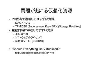 問題が起こる仮想化資源
• PC固有で複製してはまずい資源
  – MACアドレス
  – TPMのEK (Endorsement Key), SRK (Storage Root Key)
• 複数同時に存在してまずい資源
  – 上記のもの
  – ソフトウェアのライセンス
  – 乱数のシード [NDSS10]


• “Should Everything Be Virtualized?“
  – http://storageio.com/blog/?p=719
 