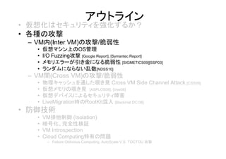 アウトライン
• 仮想化はセキュリティを強化するか？
• 各種の攻撃
 – VM内(Inter VM)の攻撃/脆弱性
   •   仮想マシン上のOS管理
   •   I/O Fuzzing攻撃 [Google Report], [Symantec Report]
   •   メモリエラーが引き金になる脆弱性 [SIGMETICS09][SSP03]
   •   ランダムにならない乱数[NDSS10]
 – VM間(Cross VM)の攻撃/脆弱性
   •   物理キャッシュを通した覗き見 Cross VM Side Channel Attack [CSS09]
   •   仮想メモリの覗き見 [ASPLOS08], [Vee08]
   •   仮想デバイスによるセキュリティ障害
   •   LiveMigration時のRootKit混入 [BlackHat DC 08]
• 防御技術
   •   VM排他制御 (Isolation)
   •   暗号化、完全性検証
   •   VM Introspection
   •   Cloud Computing特有の問題
        – Failure Oblivious Computing, AutoScale V.S. TOCTOU 攻撃
 