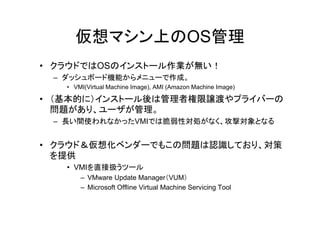 仮想マシン上のOS管理
• クラウドではOSのインストール作業が無い！
 – ダッシュボード機能からメニューで作成。
   • VMI(Virtual Machine Image), AMI (Amazon Machine Image)

• （基本的に）インストール後は管理者権限譲渡やプライバーの
  問題 あり、
  問題があり、ユーザが管理。
             管 。
 – 長い間使われなかったVMIでは脆弱性対処がなく、攻撃対象となる


• クラウド＆仮想化ベンダーでもこの問題は認識しており、対策
  を提供
   • VMIを直接扱うツール
       – VMware Update Manager（VUM）
       – Microsoft Offline Virtual Machine Servicing Tool
 