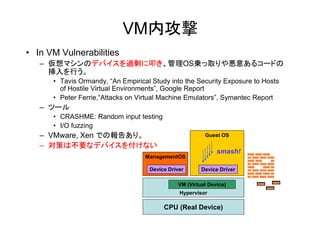 VM内攻撃
• In VM Vulnerabilities
   – 仮想マシンのデバイスを過剰に叩き、管理OS乗っ取りや悪意あるコードの
     挿入を行う。
      • Tavis Ormandy, “An Empirical Study into the Security Exposure to Hosts
        of Hostile Virtual Environments”, Google Report
      • Peter Ferrie,“Attacks on Virtual Machine Emulators”, Symantec Report
   – ツール
      • CRASHME: Random input testing
      • I/O fuzzing
   – VMware, Xen での報告あり。                                Guest OS

   – 対策は不要なデバイスを付けない
                                                             smash!
                                   ManagementOS

                                    Device Driver      Device Driver

                                              VM (Virtual Device)
                                               Hypervisor

                                         CPU (Real Device)
 