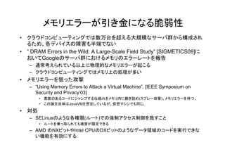 メモリエラーが引き金になる脆弱性
• クラウドコンピューティングでは数万台を超える大規模なサーバ群から構成され
  るため、各デバイスの障害も半端でない
• ” DRAM Errors in the Wild: A Large-Scale Field Study” [SIGMETICS09]に
  おいてGoogleのサーバ群におけるメモリのエラーレートを報告
   – 通常考えられている以上に物理的なメモリエラーが起こる
   – クラウドコンピューティングではメモリ上の処理が多い
• メモリエラーを狙った攻撃
  メモリエラ を狙った攻撃
   – “Using Memory Errors to Attack a Virtual Machine”, [IEEE Symposium on
     Security and Privacy’03]
       • 悪意のあるコードにジャンプする仕組みをメモリ内に敷き詰め(スプレー攻撃)、メモリエラーを待つ。
       • この論文自体はJavaVMを想定しているが、仮想マシンでも同じ。
• 対処
   – SELinuxのような各権限(ルート)での強制アクセス制御を施すこと
       • ルートを乗っ取られても被害が限定できる
   – AMD のNXビットやIntel CPUのDXビットのようなデータ領域のコードを実行できな
     い機能を有効にする
 