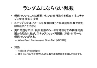 ランダムにならない乱数
• 仮想マシンモニタは仮想マシンの実行途中を保存するスナッ
  プショット機能を提供
• スナップショットイメージを複数回使うと前の疑似乱数生成を
  繰り返すことになる
• 更に問題なのは、疑似乱数のシードは時計などの物理的要
  因から取られるが、スナップショット再開後に時計が同 な
  因から取られるが スナップショット再開後に時計が同一な
  仮想マシンがある。
 – When Good Randomness Goes Bad [NDSS10]


• 対処
 – Hedged cryptography
 – 暗号化レベルで仮想マシンの乱数生成の問題を意識して回避する
 