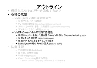 アウトライン
• 仮想化はセキュリティを強化するか？
• 各種の攻撃
 – VM内(Inter VM)の攻撃/脆弱性
   •   仮想マシン上のOS管理
   •   I/O Fuzzing攻撃 [Google Report], [Symantec Report]
   •   メモリエラーが引き金になる脆弱性 [SIGMETICS09][SSP03]
   •   ランダムにならない乱数[NDSS10]
 – VM間(Cross VM)の攻撃/脆弱性
   •   物理キャッシュを通した覗き見 Cross VM Side Channel Attack [CSS09]
   •   仮想メモリの覗き見 [ASPLOS08], [Vee08]
   •   仮想デバイスによるセキュリティ障害
   •   LiveMigration時のRootKit混入 [BlackHat DC 08]
• 防御技術
   •   VM排他制御 (Isolation)
   •   暗号化、完全性検証
   •   VM Introspection
   •   Cloud Computing特有の問題
        – Failure Oblivious Computing, AutoScale V.S. TOCTOU 攻撃
 