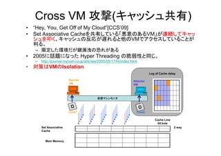 Cross VM 攻撃(キャッシュ共有)
• “Hey, You, Get Off of My Cloud”[CCS’09]
• Set Associative Cacheを共有している「悪意のあるVM」が連続してキャッ
  シュを叩く。キャッシュの反応が遅れると他のVMでアクセスしていることが
  判る。
  – 限定した環境だが鍵漏洩の恐れがある
• 2005に話題になった Hyper Threading の脆弱性と同じ。
  –   http://journal.mycom.co.jp/articles/2005/05/17/ht/index.html
• 対策はVMのIsolation
                                                                          Log of Cache delay

                        Normal                                 Attacker
                        VM                                     VM



                                         仮想マシンモニタ



                        Core1                                    Core2

                                                                             Cache Line
                                                                              64 byte
      Set Associative                                                                     2 way
      Cache


        Main Memory
 