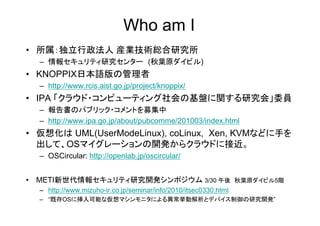 Who am I
• 所属：独立行政法人 産業技術総合研究所
  – 情報セキュリティ研究センター (秋葉原ダイビル)
• KNOPPIX日本語版の管理者
  – http://www.rcis.aist.go.jp/project/knoppix/
• IPA 「クラウド・コンピューティング社会の基盤に関する研究会」委員
  – 報告書のパブリック・コメントを募集中          募
  – http://www.ipa.go.jp/about/pubcomme/201003/index.html
• 仮想化は UML(UserModeLinux), coLinux, Xen, KVMなどに手を
  出して、OSマイグレーションの開発からクラウドに接近。
  – OSCircular: http://openlab.jp/oscircular/


• METI新世代情報セキュリティ研究開発シンポジウム 3/30 午後 秋葉原ダイビル5階
  – http://www.mizuho-ir.co.jp/seminar/info/2010/itsec0330.html
  – “既存OSに挿入可能な仮想マシンモニタによる異常挙動解析とデバイス制御の研究開発”
 