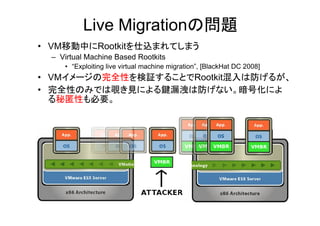 Live Migrationの問題
• VM移動中にRootkitを仕込まれてしまう
  – Virtual Machine Based Rootkits
     • “Exploiting live virtual machine migration”, [BlackHat DC 2008]
• VMイメージの完全性を検証することでRootkit混入は防げるが、
• 完全性のみでは覗き見による鍵漏洩は防げない。暗号化によ
  る秘匿性も必要。
 