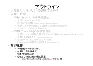 アウトライン
• 仮想化はセキュリティを強化するか？
• 各種の攻撃
 – VM内(Inter VM)の攻撃/脆弱性
   •   仮想マシン上のOS管理
   •   I/O Fuzzing攻撃 [Google Report], [Symantec Report]
   •   メモリエラーが引き金になる脆弱性 [SIGMETICS09][SSP03]
   •   ランダムにならない乱数[NDSS10]
 – VM間(Cross VM)の攻撃/脆弱性
   •   物理キャッシュを通した覗き見 Cross VM Side Channel Attack [CSS09]
   •   仮想メモリの覗き見 [ASPLOS08], [Vee08]
   •   仮想デバイスによるセキュリティ障害
   •   LiveMigration時のRootKit混入 [BlackHat DC 08]
• 防御技術
   •   VM排他制御 (Isolation)
   •   暗号化、完全性検証
   •   VM Introspection
   •   Cloud Computing特有の問題
        – Failure Oblivious Computing, AutoScale V.S. TOCTOU 攻撃
 