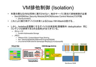 VM排他制御 (Isolation)
• 利害の異なるVMは同時に実行させない、他のサーバに割当て排他制御が必要
  – XenはXSM(Xen Security Module)のACM(Access Control Module)では可能
     • [XenSummit07]
• これにより実行時デバイス共有によるCross VM Attackは防げる…

• しかし、Isolationを困難にするデバイス共有技術(重複除外: deduplication 同じ
  コンテンツは参照でまとめる技術)が出てきている。
  – ストレージ
     • Content Addressable Storage
  – メモリ
     • VMware ESX: Content-Based Page Sharing
     • Xen: Satori[USENIX09],Differential Engine[OSDI08]
     • Linux kernel KSM (Kernel Samepage Merging) [LinuxSympo09]
 